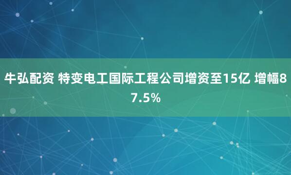 牛弘配资 特变电工国际工程公司增资至15亿 增幅87.5%