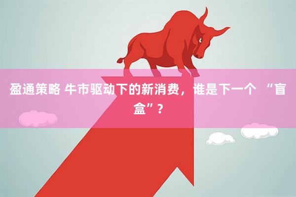 盈通策略 牛市驱动下的新消费，谁是下一个  “盲盒”？