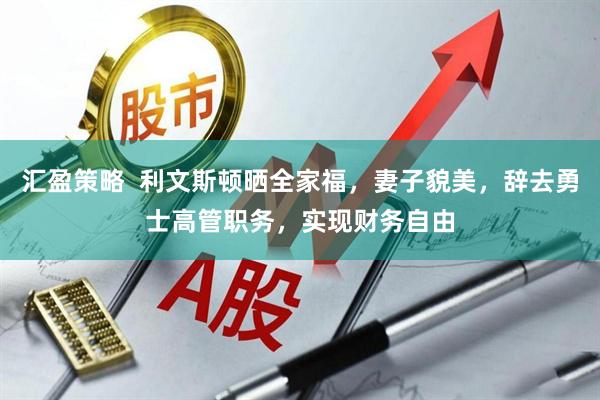 汇盈策略  利文斯顿晒全家福，妻子貌美，辞去勇士高管职务，实现财务自由