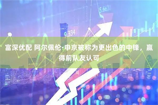 富深优配 阿尔佩伦·申京被称为更出色的中锋，赢得前队友认可