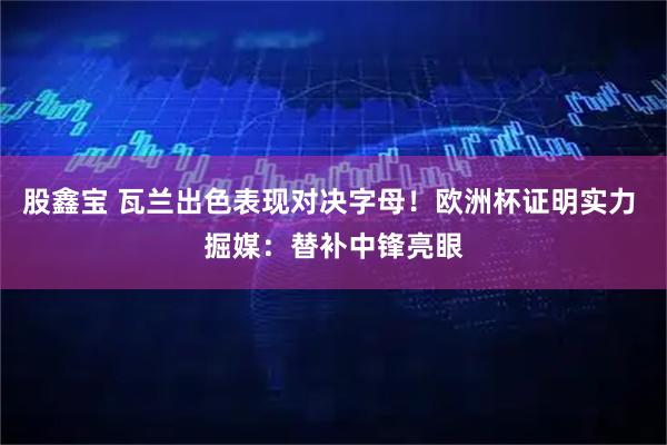 股鑫宝 瓦兰出色表现对决字母！欧洲杯证明实力 掘媒：替补中锋亮眼