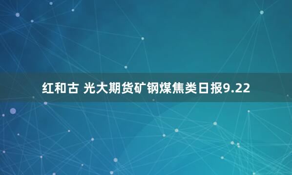 红和古 光大期货矿钢煤焦类日报9.22