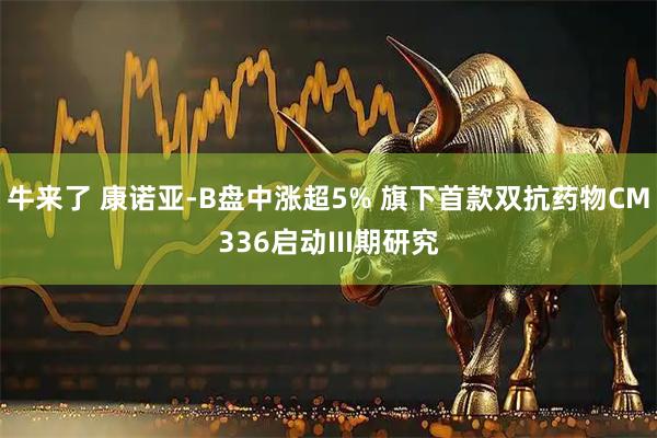 牛来了 康诺亚-B盘中涨超5% 旗下首款双抗药物CM336启动III期研究