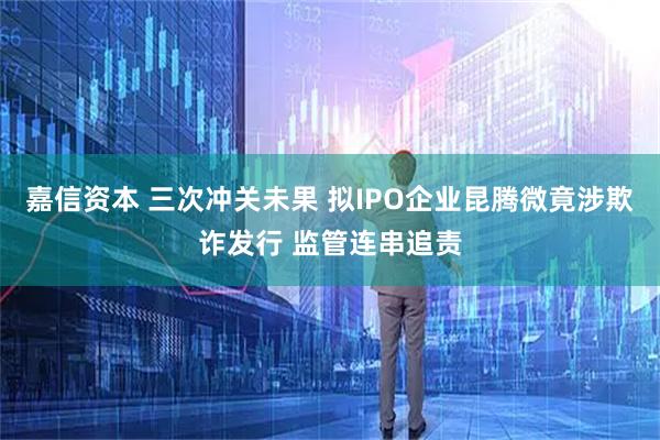 嘉信资本 三次冲关未果 拟IPO企业昆腾微竟涉欺诈发行 监管连串追责