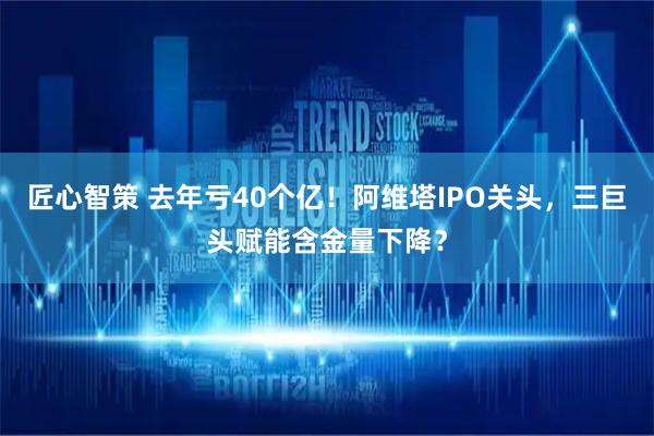 匠心智策 去年亏40个亿！阿维塔IPO关头，三巨头赋能含金量下降？
