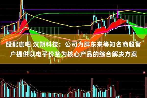 股配咖吧 汉朔科技：公司为胖东来等知名商超客户提供以电子价签为核心产品的综合解决方案