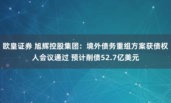 欧皇证券 旭辉控股集团：境外债务重组方案获债权人会议通过 预计削债52.7亿美元