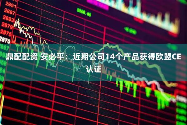 鼎配配资 安必平：近期公司14个产品获得欧盟CE认证
