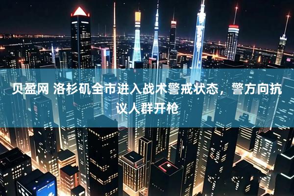 贝盈网 洛杉矶全市进入战术警戒状态，警方向抗议人群开枪
