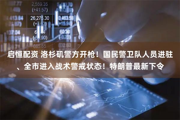 启恒配资 洛杉矶警方开枪！国民警卫队人员进驻、全市进入战术警戒状态！特朗普最新下令