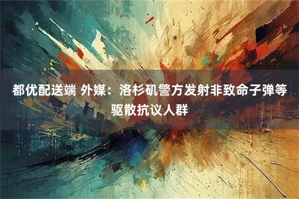 都优配送端 外媒：洛杉矶警方发射非致命子弹等驱散抗议人群