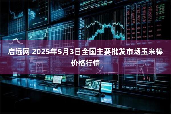 启远网 2025年5月3日全国主要批发市场玉米棒价格行情