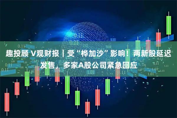 趣投顾 V观财报｜受“桦加沙”影响！两新股延迟发售，多家A股公司紧急回应