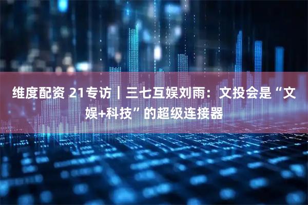 维度配资 21专访｜三七互娱刘雨：文投会是“文娱+科技”的超级连接器