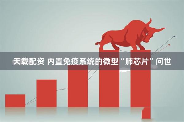 天载配资 内置免疫系统的微型“肺芯片”问世
