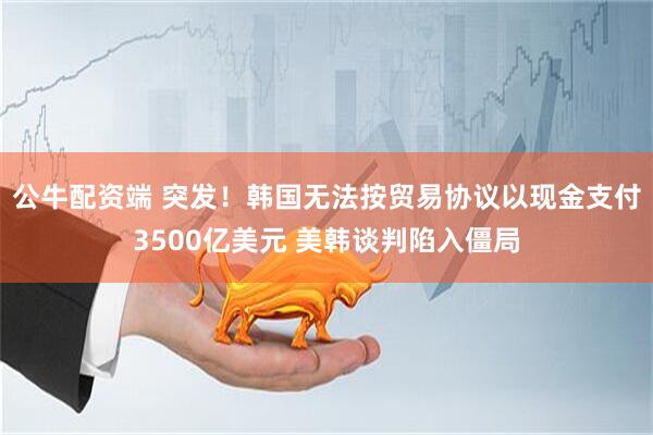 公牛配资端 突发！韩国无法按贸易协议以现金支付3500亿美元 美韩谈判陷入僵局