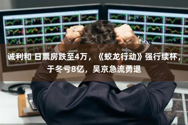 诚利和 日票房跌至4万，《蛟龙行动》强行续杯，于冬亏8亿，吴京急流勇退