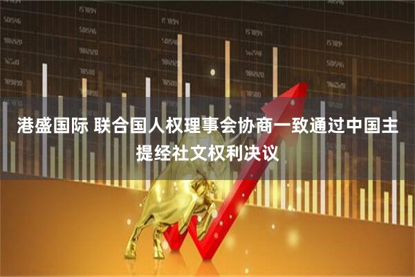 港盛国际 联合国人权理事会协商一致通过中国主提经社文权利决议