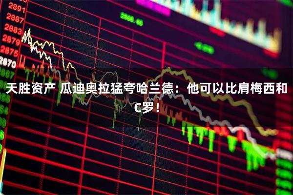 天胜资产 瓜迪奥拉猛夸哈兰德：他可以比肩梅西和C罗！