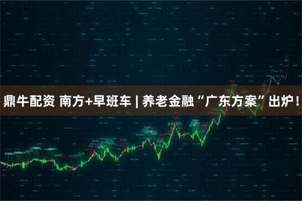 鼎牛配资 南方+早班车 | 养老金融“广东方案”出炉！