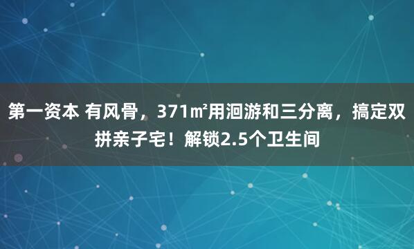 第一资本 有风骨,371㎡用洄游和三分离,搞定双拼亲子宅!解锁2.5个卫生间