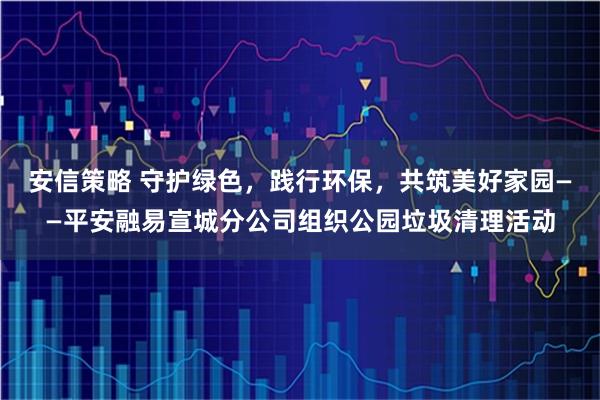 安信策略 守护绿色，践行环保，共筑美好家园——平安融易宣城分公司组织公园垃圾清理活动