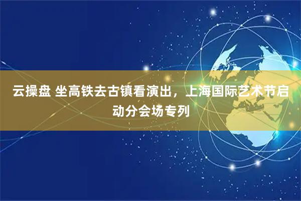 云操盘 坐高铁去古镇看演出，上海国际艺术节启动分会场专列