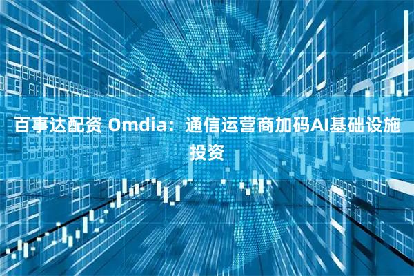 百事达配资 Omdia：通信运营商加码AI基础设施投资