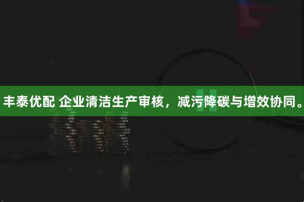 丰泰优配 企业清洁生产审核，减污降碳与增效协同。
