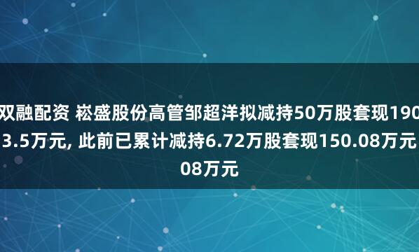 双融配资 崧盛股份高管邹超洋拟减持50万股套现1903.5万元, 此前已累计减持6.72万股套现150.08万元