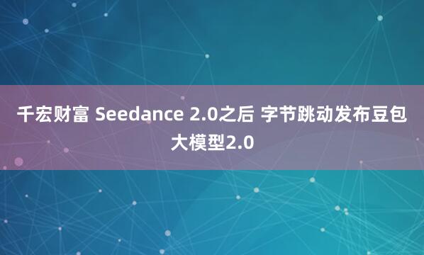 千宏财富 Seedance 2.0之后 字节跳动发布豆包大模型2.0