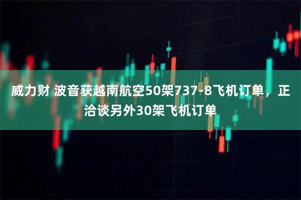 威力财 波音获越南航空50架737-8飞机订单，正洽谈另外30架飞机订单