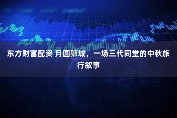 东方财富配资 月圆狮城，一场三代同堂的中秋旅行叙事