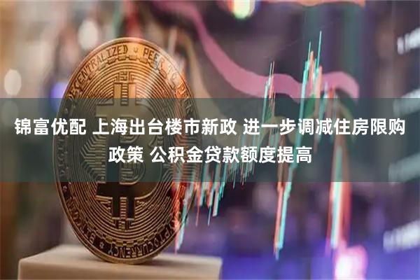 锦富优配 上海出台楼市新政 进一步调减住房限购政策 公积金贷款额度提高