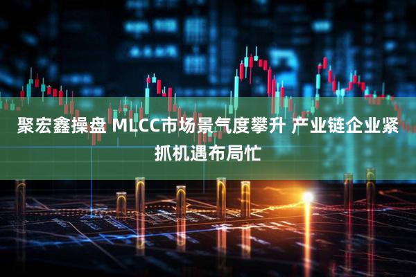 聚宏鑫操盘 MLCC市场景气度攀升 产业链企业紧抓机遇布局忙
