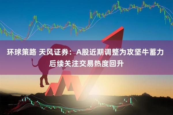 环球策路 天风证券：A股近期调整为攻坚牛蓄力 后续关注交易热度回升