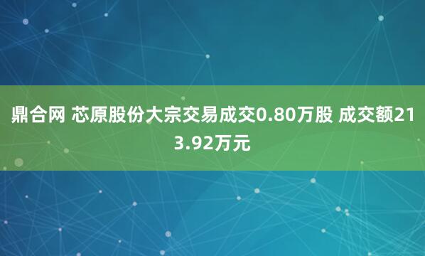 鼎合网 芯原股份大宗交易成交0.80万股 成交额213.92万元