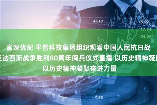 富深优配 平普科技集团组织观看中国人民抗日战争暨世界反法西斯战争胜利80周年阅兵仪式直播 以历史精神凝聚奋进力量