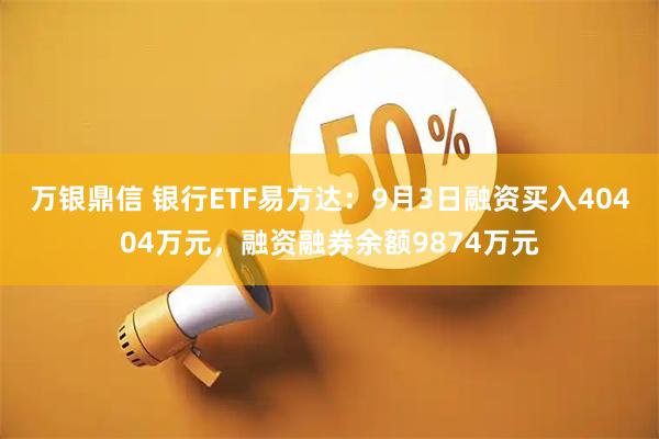 万银鼎信 银行ETF易方达：9月3日融资买入40404万元，融资融券余额9874万元