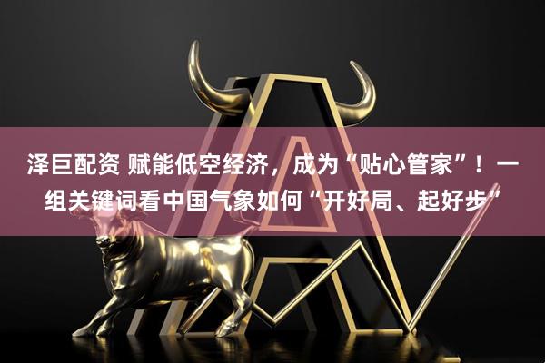 泽巨配资 赋能低空经济，成为“贴心管家”！一组关键词看中国气象如何“开好局、起好步”
